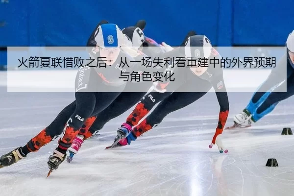 火箭夏联惜败之后：从一场失利看重建中的外界预期与角色变化