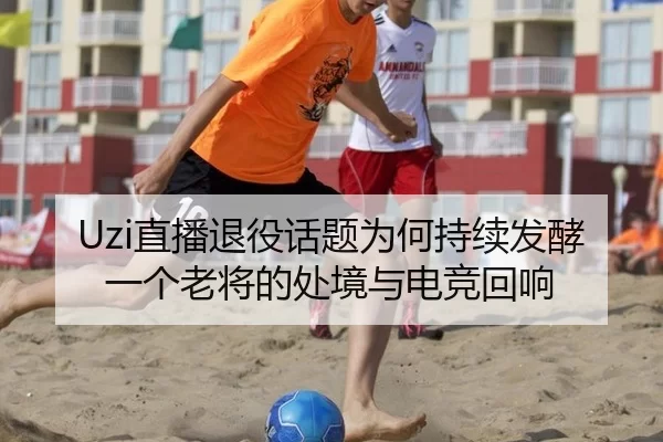 Uzi直播退役话题为何持续发酵 一个老将的处境与电竞回响